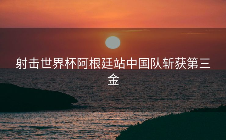 射击世界杯阿根廷站中国队斩获第三金