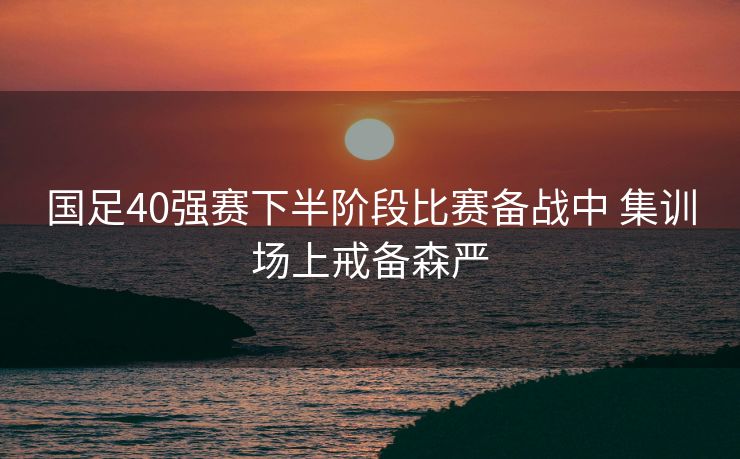 国足40强赛下半阶段比赛备战中 集训场上戒备森严