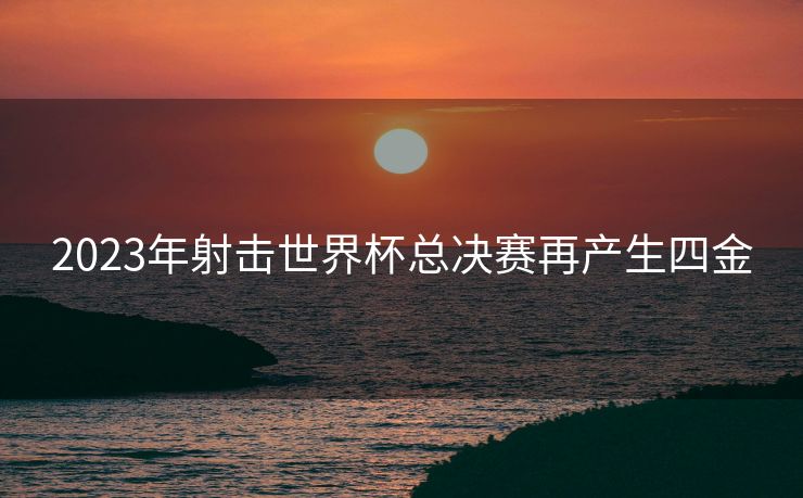 2023年射击世界杯总决赛再产生四金