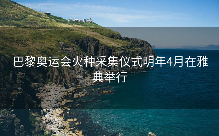巴黎奥运会火种采集仪式明年4月在雅典举行