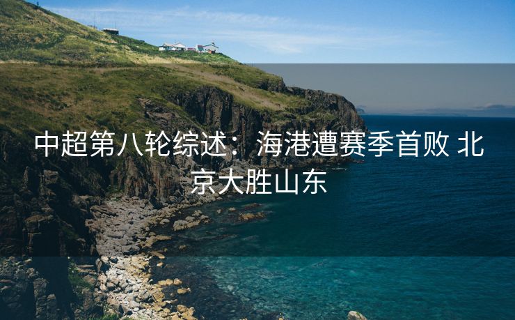 中超第八轮综述：海港遭赛季首败 北京大胜山东