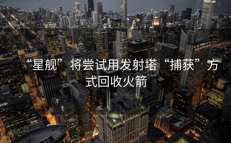 “星舰”将尝试用发射塔“捕获”方式回收火箭