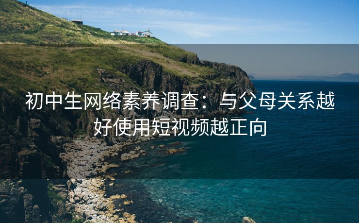 初中生网络素养调查：与父母关系越好使用短视频越正向
