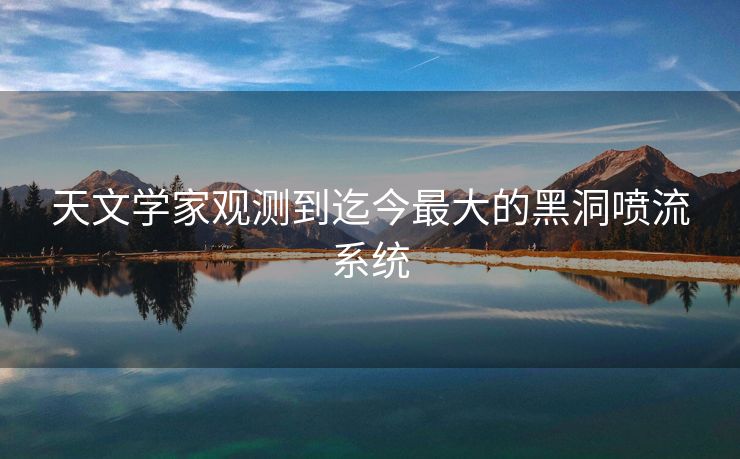 天文学家观测到迄今最大的黑洞喷流系统