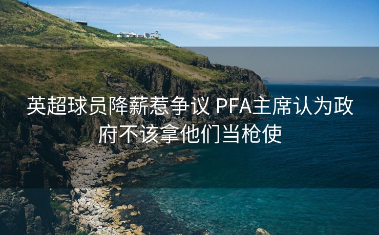 英超球员降薪惹争议 PFA主席认为政府不该拿他们当枪使