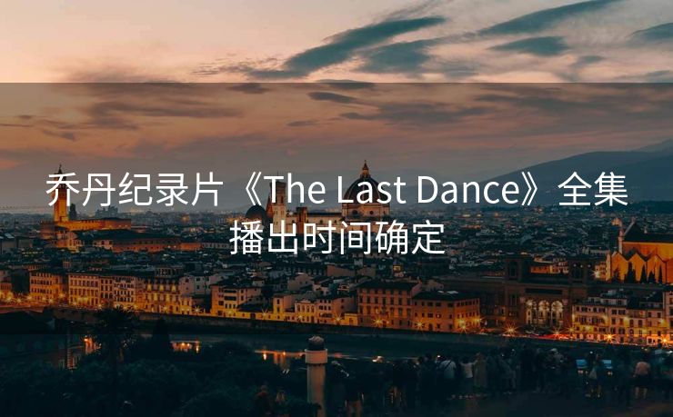 乔丹纪录片《The Last Dance》全集播出时间确定
