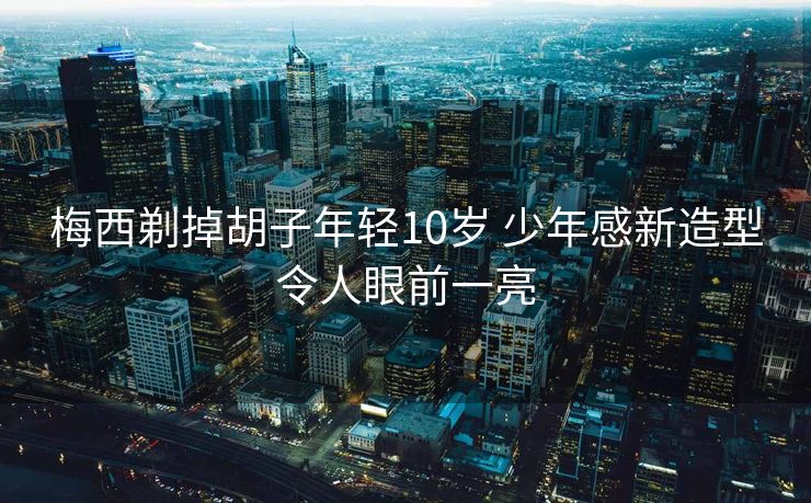 梅西剃掉胡子年轻10岁 少年感新造型令人眼前一亮