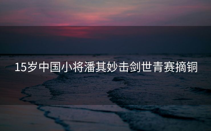 15岁中国小将潘其妙击剑世青赛摘铜