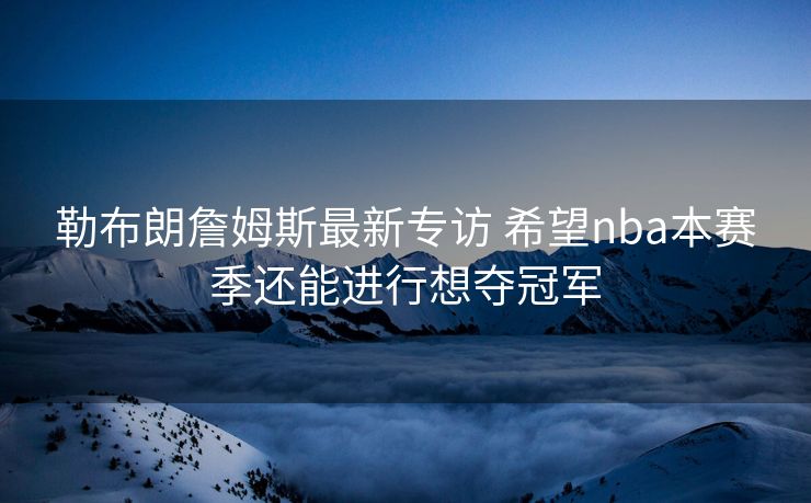 勒布朗詹姆斯最新专访 希望nba本赛季还能进行想夺冠军