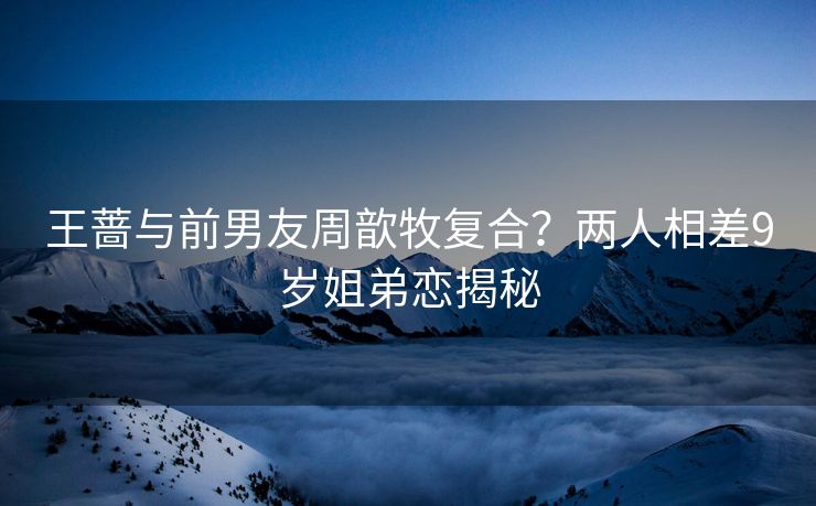王蔷与前男友周歆牧复合？两人相差9岁姐弟恋揭秘