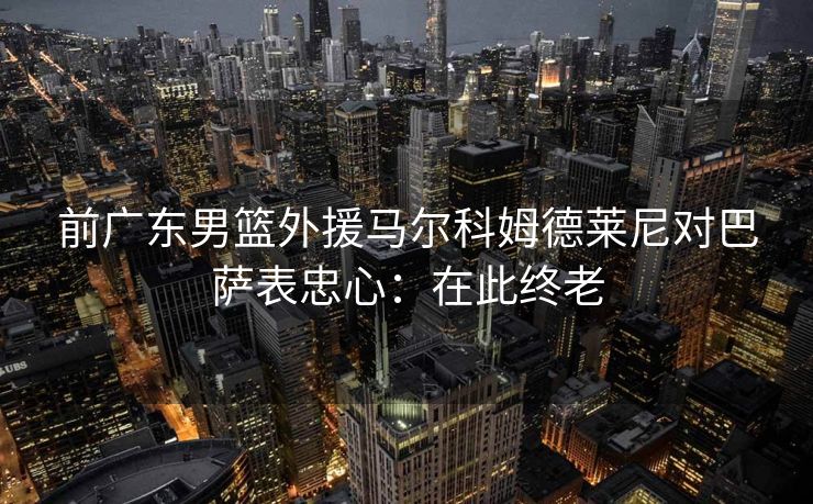 前广东男篮外援马尔科姆德莱尼对巴萨表忠心：在此终老