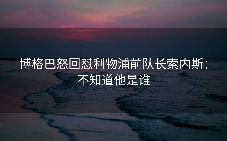 博格巴怒回怼利物浦前队长索内斯：不知道他是谁