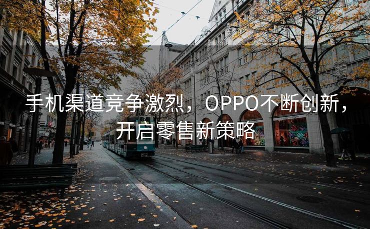 手机渠道竞争激烈，OPPO不断创新，开启零售新策略
