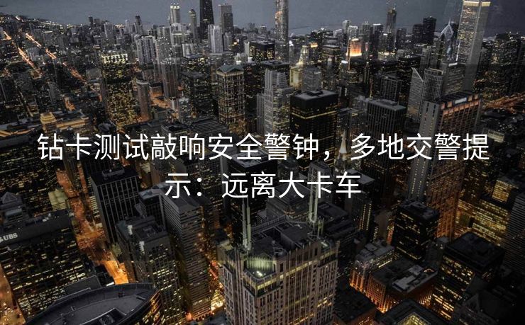 钻卡测试敲响安全警钟，多地交警提示：远离大卡车