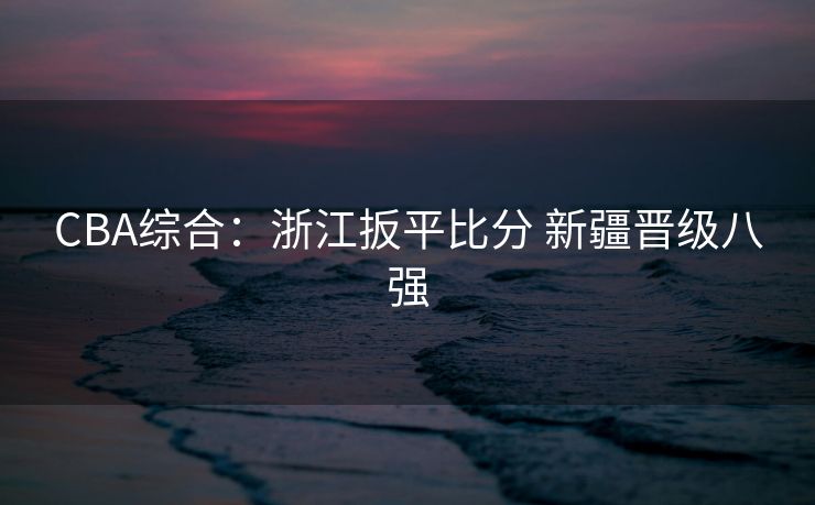 CBA综合：浙江扳平比分 新疆晋级八强