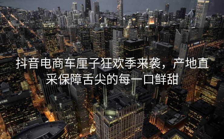 抖音电商车厘子狂欢季来袭，产地直采保障舌尖的每一口鲜甜