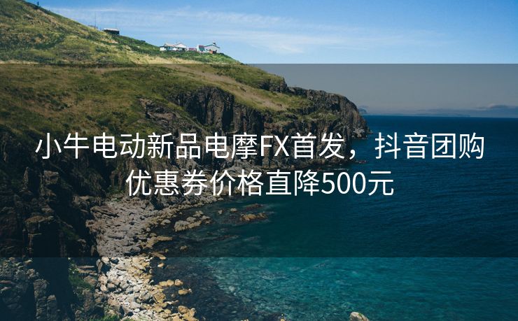 小牛电动新品电摩FX首发，抖音团购优惠券价格直降500元