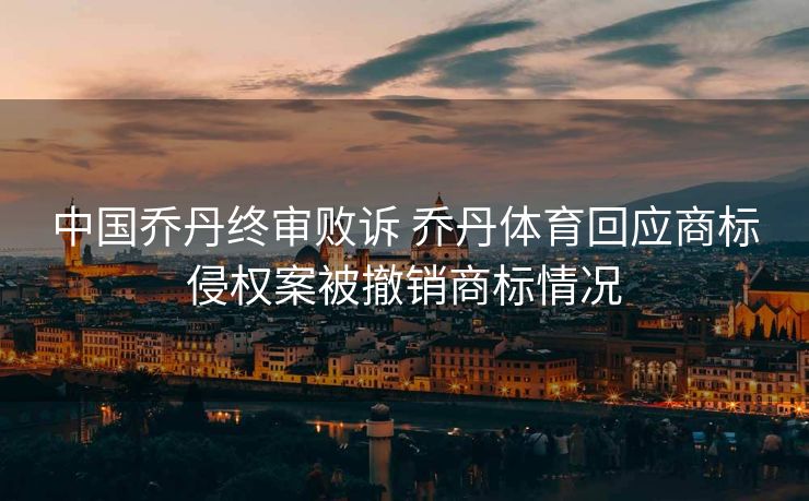 中国乔丹终审败诉 乔丹体育回应商标侵权案被撤销商标情况