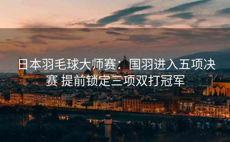 日本羽毛球大师赛：国羽进入五项决赛 提前锁定三项双打冠军