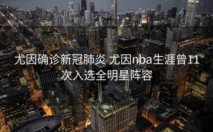 尤因确诊新冠肺炎 尤因nba生涯曾11次入选全明星阵容