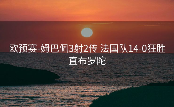 欧预赛-姆巴佩3射2传 法国队14-0狂胜直布罗陀