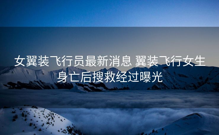 女翼装飞行员最新消息 翼装飞行女生身亡后搜救经过曝光