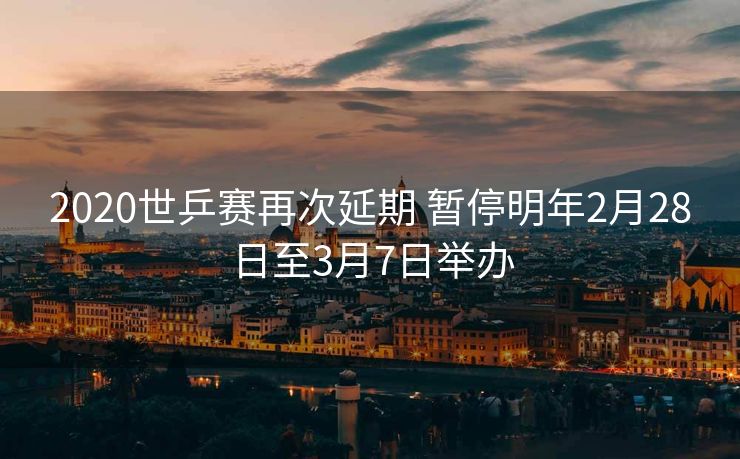 2020世乒赛再次延期 暂停明年2月28日至3月7日举办