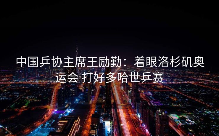 中国乒协主席王励勤：着眼洛杉矶奥运会 打好多哈世乒赛