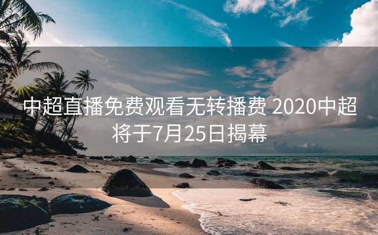 中超直播免费观看无转播费 2020中超将于7月25日揭幕