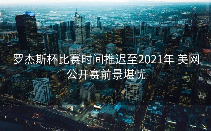 罗杰斯杯比赛时间推迟至2021年 美网公开赛前景堪忧