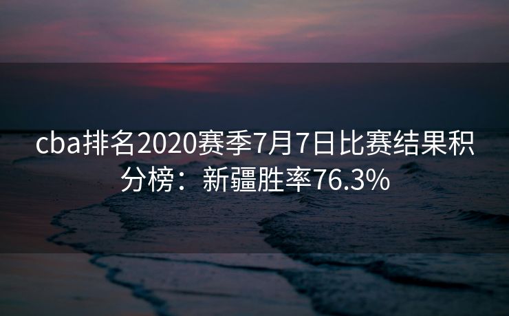 cba排名2020赛季7月7日比赛结果积分榜：新疆胜率76.3%