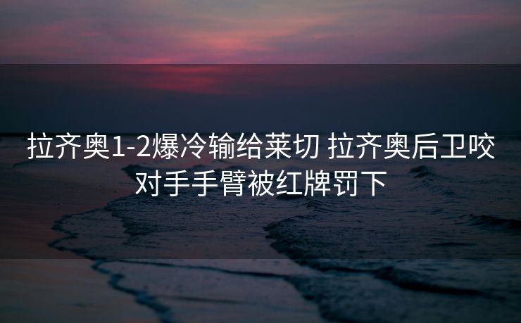 拉齐奥1-2爆冷输给莱切 拉齐奥后卫咬对手手臂被红牌罚下