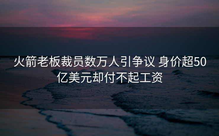 火箭老板裁员数万人引争议 身价超50亿美元却付不起工资