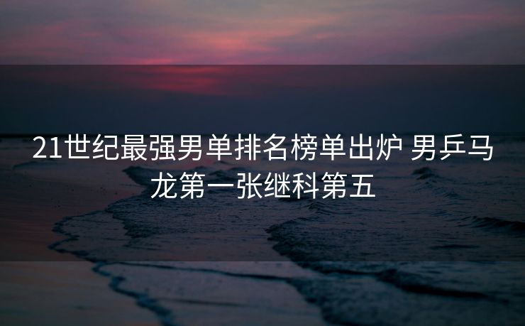 21世纪最强男单排名榜单出炉 男乒马龙第一张继科第五