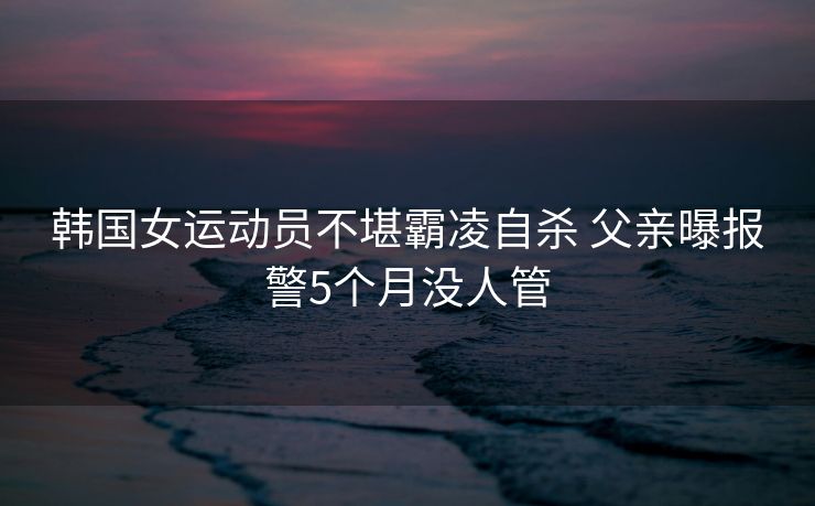韩国女运动员不堪霸凌自杀 父亲曝报警5个月没人管