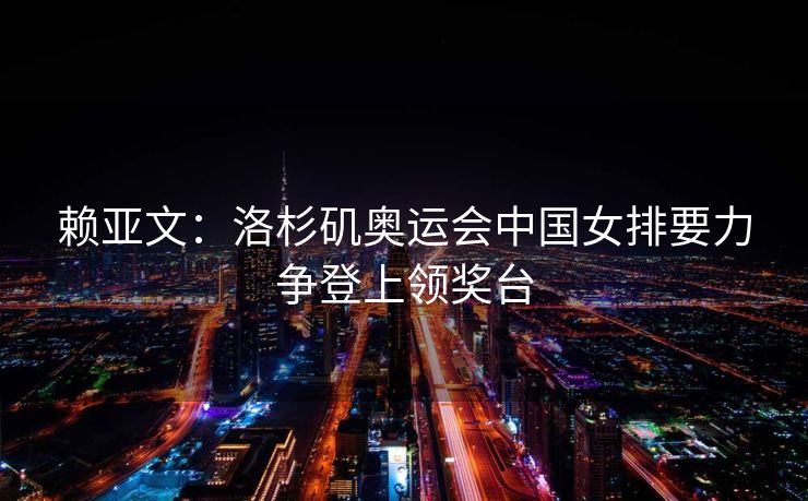 赖亚文：洛杉矶奥运会中国女排要力争登上领奖台