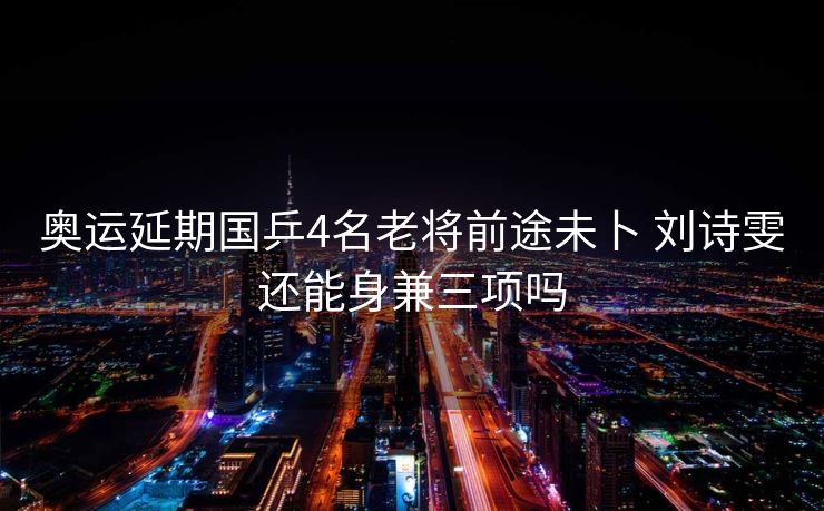 奥运延期国乒4名老将前途未卜 刘诗雯还能身兼三项吗