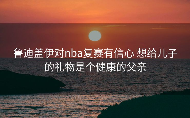 鲁迪盖伊对nba复赛有信心 想给儿子的礼物是个健康的父亲