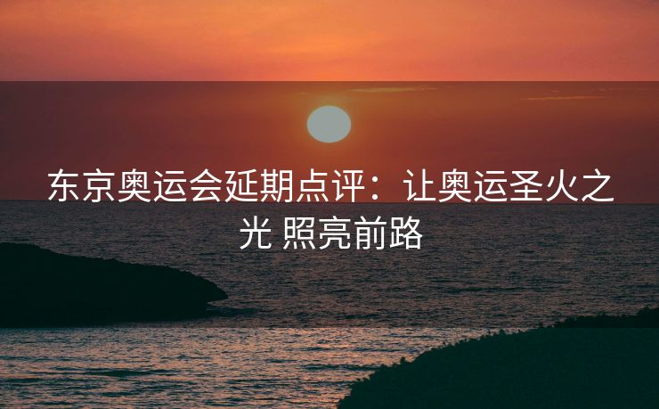 东京奥运会延期点评：让奥运圣火之光 照亮前路