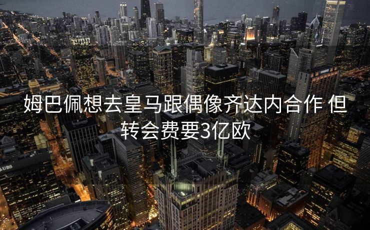 姆巴佩想去皇马跟偶像齐达内合作 但转会费要3亿欧