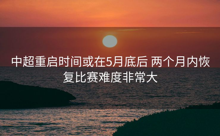 中超重启时间或在5月底后 两个月内恢复比赛难度非常大