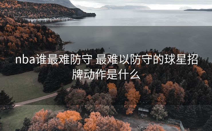nba谁最难防守 最难以防守的球星招牌动作是什么