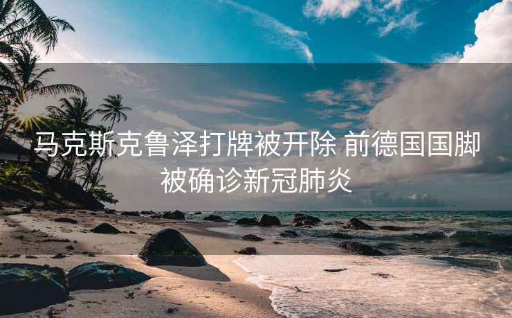 马克斯克鲁泽打牌被开除 前德国国脚被确诊新冠肺炎