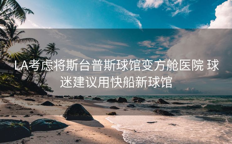 LA考虑将斯台普斯球馆变方舱医院 球迷建议用快船新球馆