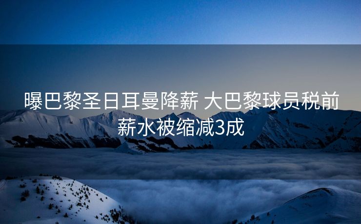 曝巴黎圣日耳曼降薪 大巴黎球员税前薪水被缩减3成