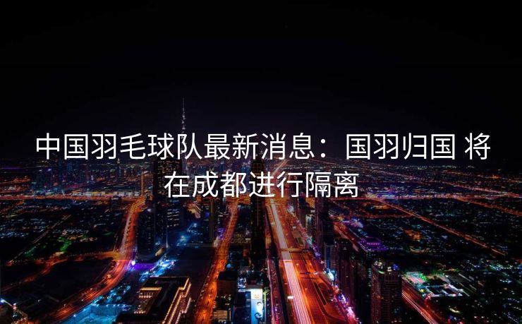 中国羽毛球队最新消息：国羽归国 将在成都进行隔离