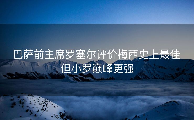 巴萨前主席罗塞尔评价梅西史上最佳 但小罗巅峰更强