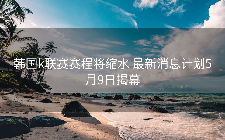 韩国k联赛赛程将缩水 最新消息计划5月9日揭幕