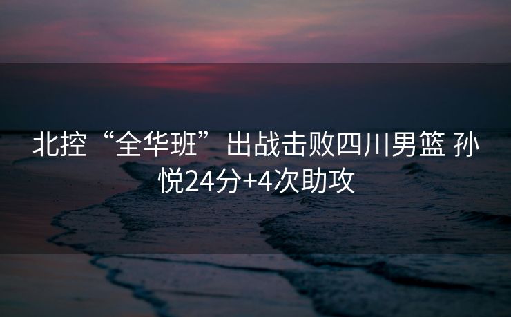 北控“全华班”出战击败四川男篮 孙悦24分+4次助攻