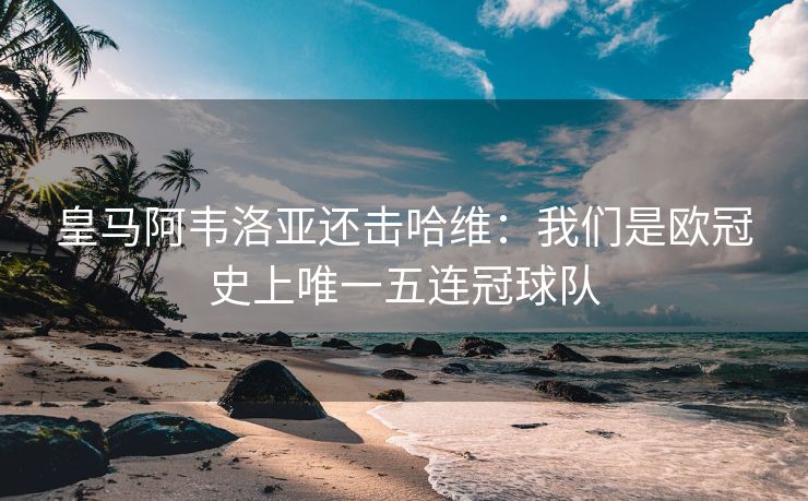 皇马阿韦洛亚还击哈维：我们是欧冠史上唯一五连冠球队